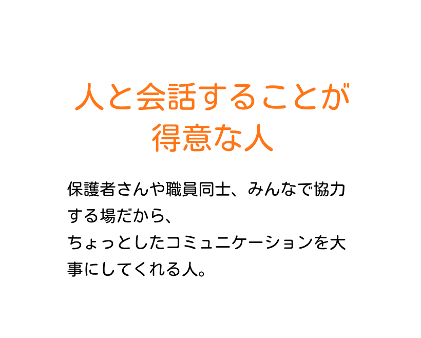 人と会話することが得意な人　保護者さんや職員同士、みんなで協力する場だから、ちょっとしたコミュニケーションを大事にしてくれる人。
